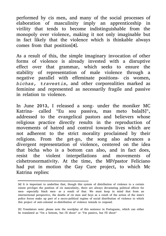 performed by cis men, and many of the social processes of elaboration of masculinity imply an apprenticeship in virility that tends to become indistinguishable from the monopoly over violence, making it not only imaginable but in fact likely that the violence which is thinkable always comes from that position(4].  As a result of this, the simple imaginary invocation of other forms of violence is already invested with a disruptive effect over that grammar, which seeks to ensure the stability of representation of male violence through a negative parallel with effeminate positions- cis women, bichas, travestis, and other corporealities marked as feminine and represented as necessarily fragile and passive in relation to violence.  In June 2013, I released a song- under the moniker MC Katrina- called "Eu sou passiva, mas meto balals]", addressed to the evangelical pastors and believers whose religious practice directly results in the reproduction of movements of hatred and control towards lives which are not adherent to the strict morality proclaimed by their religions. From the get-go, the song also advances a divergent representation of violence, centered on the idea that bicha who is a bottom can also, and in fact does, resist the violent interpellations and movements of cishetronormativity. At the time, the MP/pastor Feliciano had put in motion the Gay Cure project, to which Mc Katrina replies:  a1 101 imporant 1o underline thar, haugh this sysem of disiburion of isknce (0 3 cerin exten peviges the posion of cis masculay, there are alvays devastaig pollca effcts for men especilly black men- 85 4 telt of that, We mist keep o mind that from an Intrsectional perspeciv, the deaths of cis men and boys a8 3 resul o the acion of the sate’s polce forces make up part of & nero-polical regime of social distabution of vilenc o which i projct of antcolonial 7 ditalburin of volne tends t respond.  sl s not: plesse note the wordplay of this sntence In Portuguese, Which can clher be tandatd 4 “Fm 4 botiom, but 1 oo o “Im pssive, but 1l shaot™ 